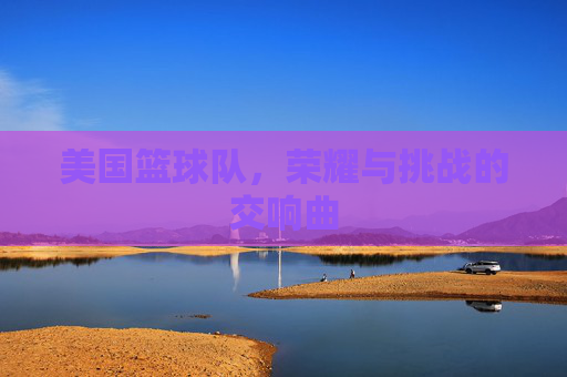 美国篮球队,荣耀与挑战的交响曲 美国篮球队,荣耀与挑战的交响曲