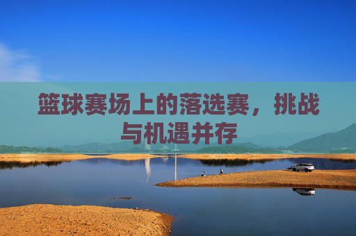 篮球赛场上的落选赛,挑战与机遇并存 篮球赛场上的落选赛,挑战与机遇并存