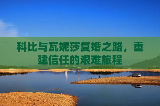 科比与瓦妮莎复婚之路，重建信任的艰难旅程