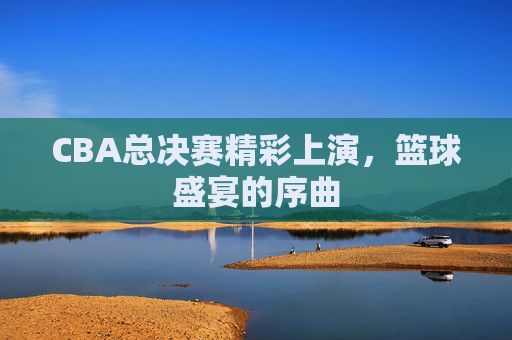 CBA总决赛精彩上演，篮球盛宴的序曲
