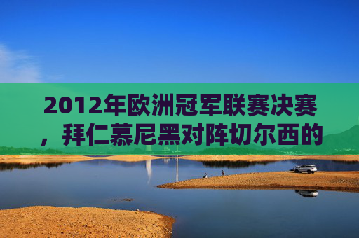 2012年欧洲冠军联赛决赛，拜仁慕尼黑对阵切尔西的较量