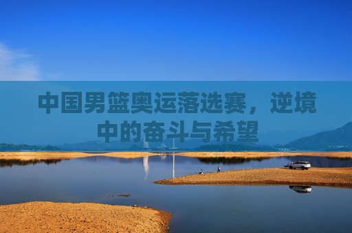 中国男篮奥运落选赛，逆境中的奋斗与希望