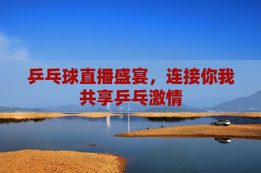 乒乓球直播盛宴，连接你我共享乒乓激情