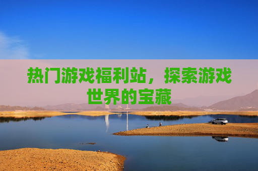 热门游戏福利站,探索游戏世界的宝藏 热门游戏福利站,探索游戏世界的宝藏