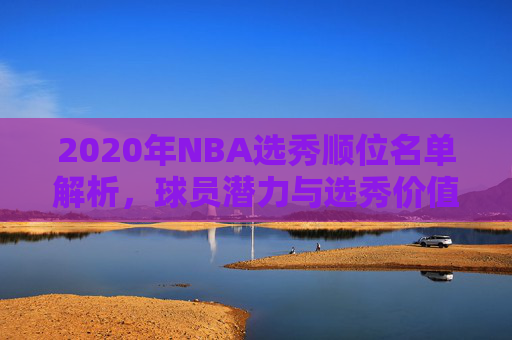 2020年NBA选秀顺位名单解析，球员潜力与选秀价值评估
