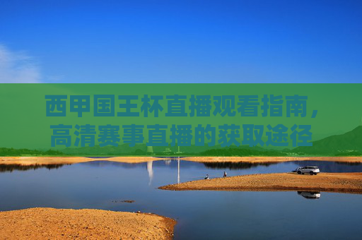 西甲国王杯直播观看指南,高清赛事直播的获取途径 西甲国王杯直播观看指南,高清赛事直播的获取途径