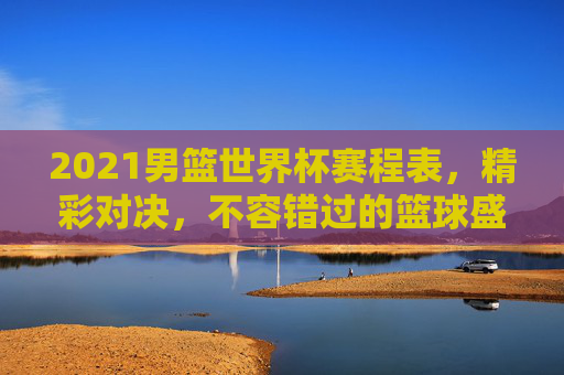 2021男篮世界杯赛程表,精彩对决,不容错过的篮球盛宴 2021男篮世界杯赛程表,精彩对决,不容错过的篮球盛宴