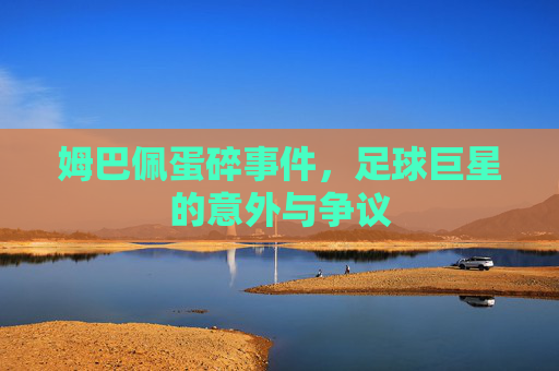 姆巴佩蛋碎事件,足球巨星的意外与争议 姆巴佩蛋碎事件,足球巨星的意外与争议