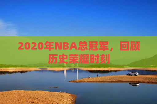 2020年NBA总冠军,回顾历史荣耀时刻 2020年NBA总冠军,回顾历史荣耀时刻