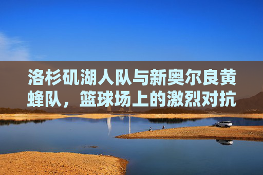 洛杉矶湖人队与新奥尔良黄蜂队,篮球场上的激烈对抗与团队协作 洛杉矶湖人队与新奥尔良黄蜂队,篮球场上的激烈对抗与团队协作
