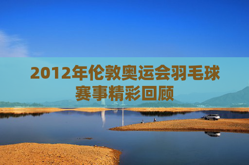 2012年伦敦奥运会羽毛球赛事精彩回顾 2012年伦敦奥运会羽毛球赛事精彩回顾