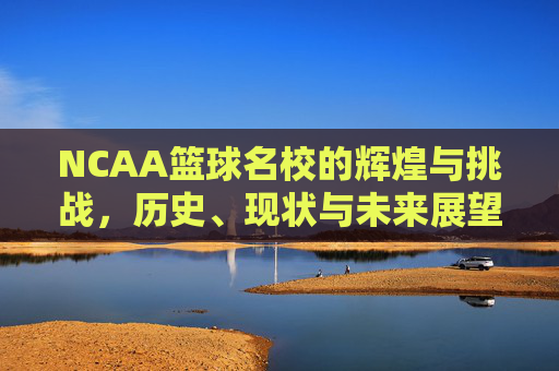 NCAA篮球名校的辉煌与挑战,历史、现状与未来展望 NCAA篮球名校的辉煌与挑战,历史、现状与未来展望