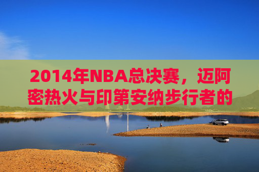 2014年NBA总决赛，迈阿密热火与印第安纳步行者的较量