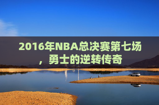 2016年NBA总决赛第七场,勇士的逆转传奇 2016年NBA总决赛第七场,勇士的逆转传奇