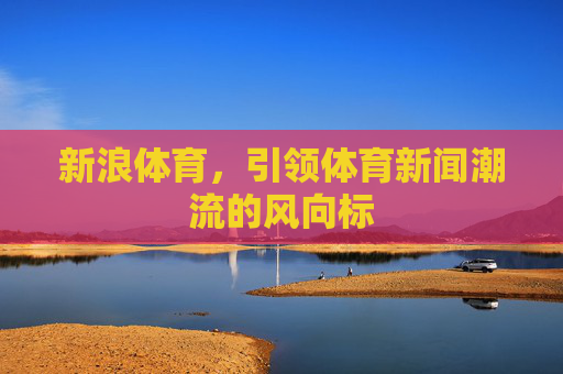 新浪体育,引领体育新闻潮流的风向标 新浪体育,引领体育新闻潮流的风向标