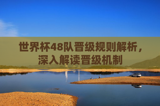 世界杯48队晋级规则解析,深入解读晋级机制 世界杯48队晋级规则解析,深入解读晋级机制