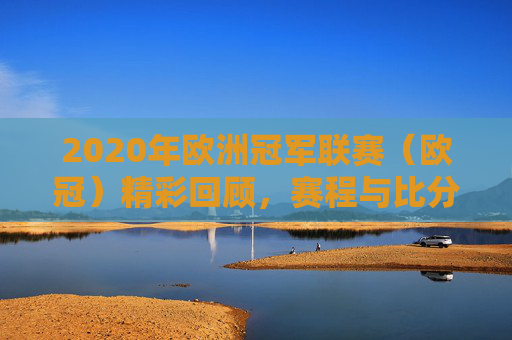2020年欧洲冠军联赛(欧冠)精彩回顾,赛程与比分全览 2020年欧洲冠军联赛(欧冠)精彩回顾,赛程与比分全览