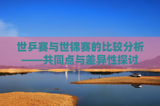 世乒赛与世锦赛的比较分析——共同点与差异性探讨 世乒赛与世锦赛的比较分析——共同点与差异性探讨
