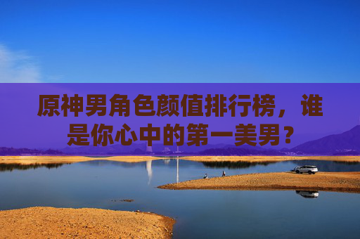 原神男角色颜值排行榜，谁是你心中的第一美男？