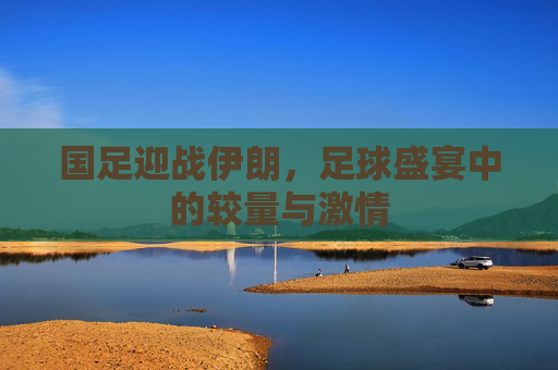 国足迎战伊朗,足球盛宴中的较量与激情 国足迎战伊朗,足球盛宴中的较量与激情