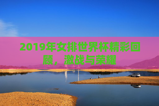 2019年女排世界杯精彩回顾，激战与荣耀