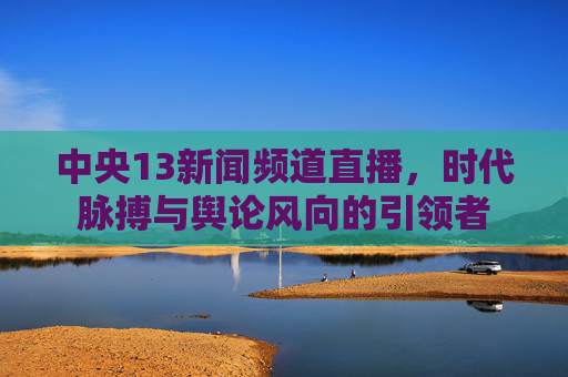 中央13新闻频道直播，时代脉搏与舆论风向的引领者