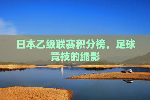 日本乙级联赛积分榜,足球竞技的缩影 日本乙级联赛积分榜,足球竞技的缩影