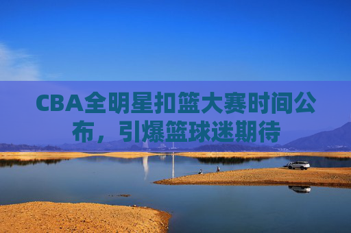 CBA全明星扣篮大赛时间公布,引爆篮球迷期待 CBA全明星扣篮大赛时间公布,引爆篮球迷期待