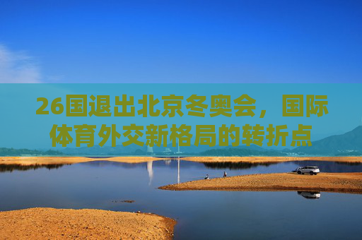 26国退出北京冬奥会，国际体育外交新格局的转折点