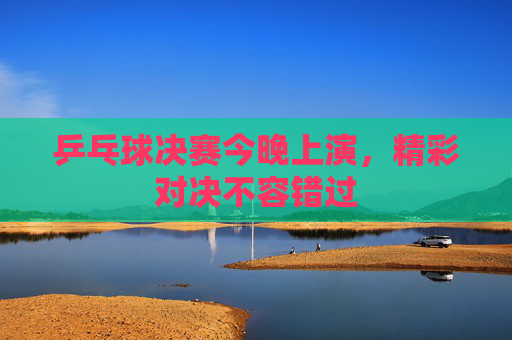 乒乓球决赛今晚上演，精彩对决不容错过