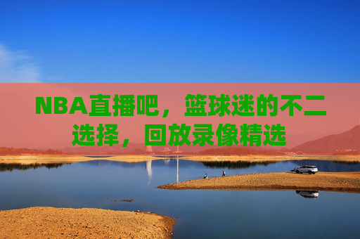 NBA直播吧，篮球迷的不二选择，回放录像精选