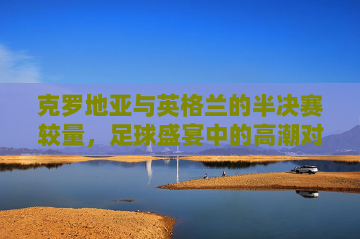 克罗地亚与英格兰的半决赛较量，足球盛宴中的高潮对决