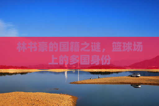 林书豪的国籍之谜,篮球场上的多国身份 林书豪的国籍之谜,篮球场上的多国身份