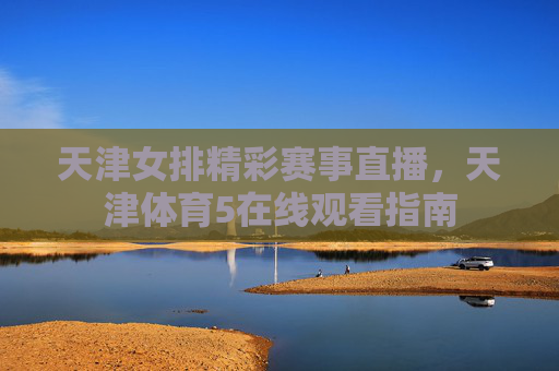 天津女排精彩赛事直播，天津体育5在线观看指南