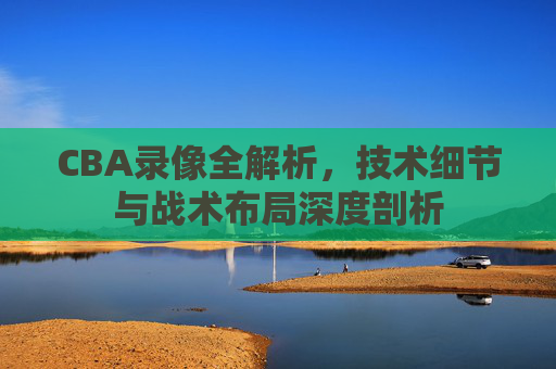 CBA录像全解析,技术细节与战术布局深度剖析 CBA录像全解析,技术细节与战术布局深度剖析