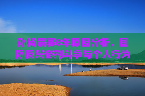 孙杨禁赛8年原因分析，国际反兴奋剂斗争与个人行为后果