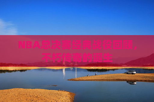 NBA总决赛经典战役回顾，不朽传奇的诞生