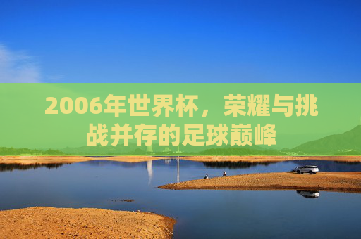 2006年世界杯,荣耀与挑战并存的足球巅峰 2006年世界杯,荣耀与挑战并存的足球巅峰