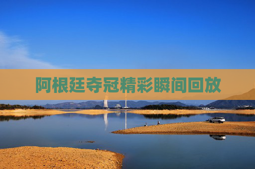 阿根廷夺冠精彩瞬间回放 阿根廷夺冠精彩瞬间回放