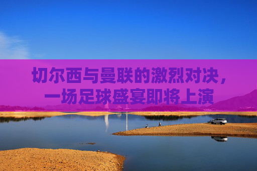 切尔西与曼联的激烈对决,一场足球盛宴即将上演 切尔西与曼联的激烈对决,一场足球盛宴即将上演