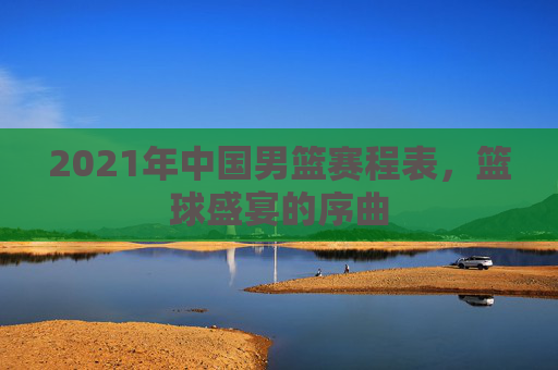 2021年中国男篮赛程表,篮球盛宴的序曲 2021年中国男篮赛程表,篮球盛宴的序曲