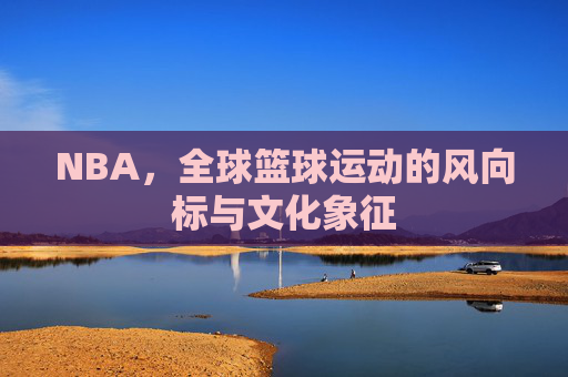 NBA,全球篮球运动的风向标与文化象征 NBA,全球篮球运动的风向标与文化象征