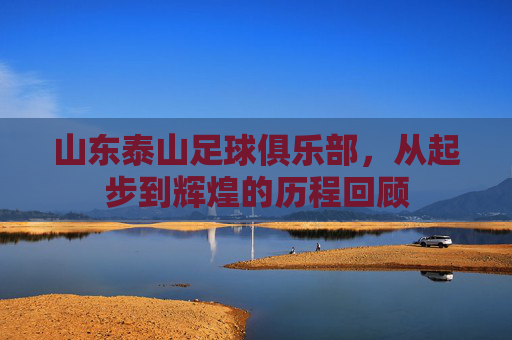 山东泰山足球俱乐部,从起步到辉煌的历程回顾 山东泰山足球俱乐部,从起步到辉煌的历程回顾