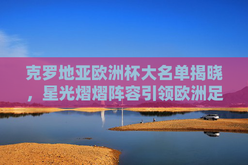 克罗地亚欧洲杯大名单揭晓，星光熠熠阵容引领欧洲足坛