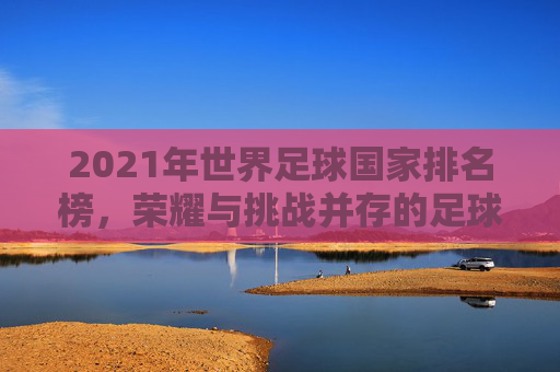 2021年世界足球国家排名榜,荣耀与挑战并存的足球强国 2021年世界足球国家排名榜,荣耀与挑战并存的足球强国
