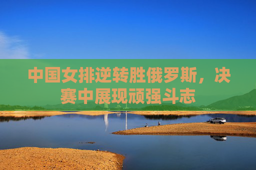 中国女排逆转胜俄罗斯，决赛中展现顽强斗志