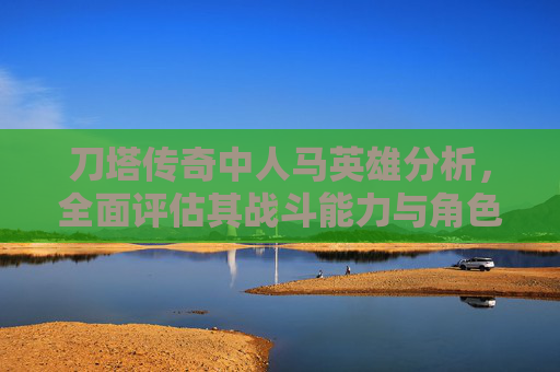 刀塔传奇中人马英雄分析，全面评估其战斗能力与角色定位