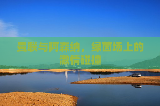 曼联与阿森纳，绿茵场上的激情碰撞