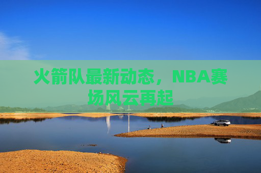 火箭队最新动态，NBA赛场风云再起
