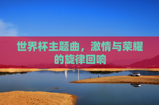 世界杯主题曲,激情与荣耀的旋律回响 世界杯主题曲,激情与荣耀的旋律回响